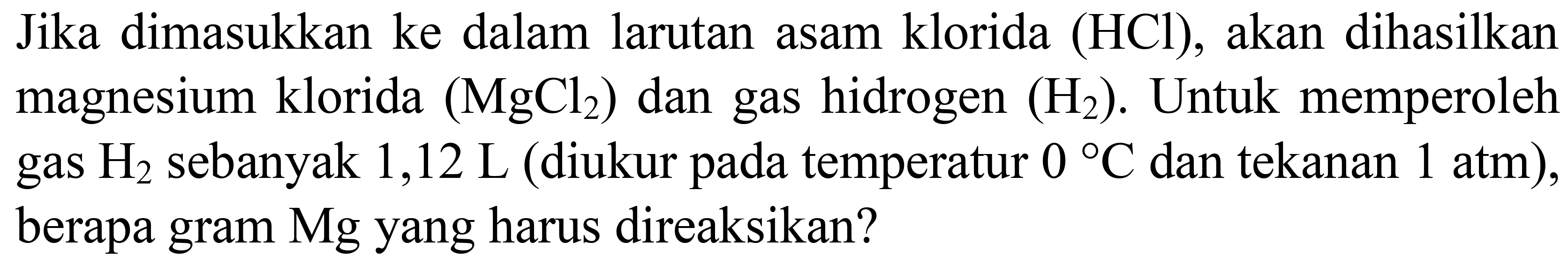 Jika dimasukkan ke dalam larutan asam klorida (HCl), akan dihasilkan magnesium klorida  (MgCl_(2))  dan gas hidrogen  (H_(2)) . Untuk memperoleh gas  H_(2)  sebanyak  1,12 ~L  (diukur pada temperatur  0{ ) C  dan tekanan  1 ~atm  ), berapa gram Mg yang harus direaksikan?
