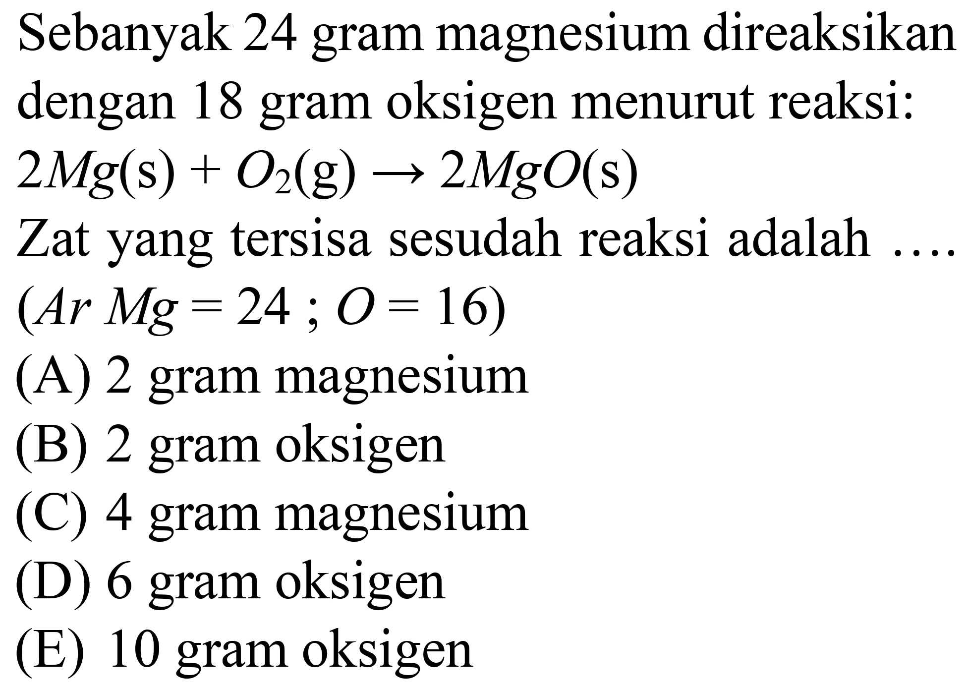 Sebanyak 24 gram magnesium direaksikan dengan 18 gram oksigen menurut reaksi:
 2 Mg(s)+O_(2)(~g) -> 2 MgO(s) 
Zat yang tersisa sesudah reaksi adalah
(Ar Mg  =24 ; O=16  )
(A) 2 gram magnesium
(B) 2 gram oksigen
(C) 4 gram magnesium
(D) 6 gram oksigen
(E) 10 gram oksigen