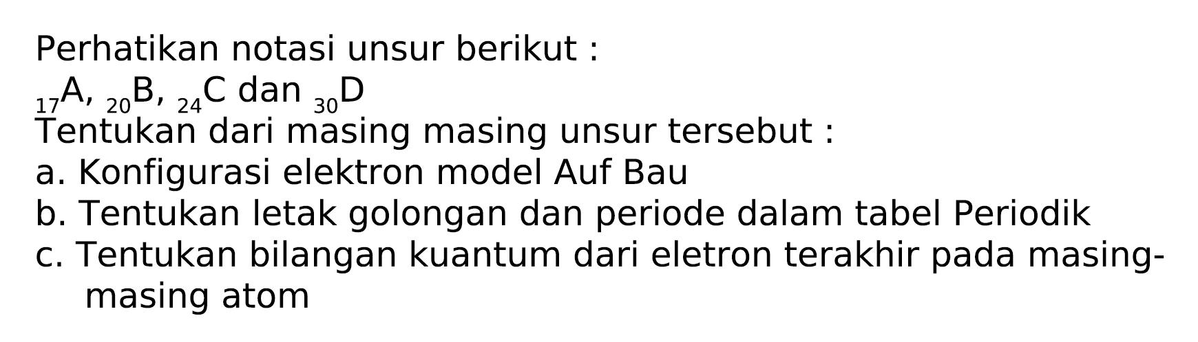 Perhatikan notasi unsur berikut:
 { )_(17) A,{ )_(20) ~B,{ )_(24) C  dan  { )_(30) D 
Tentukan dari masing masing unsur tersebut :
a. Konfigurasi elektron model Auf Bau
b. Tentukan letak golongan dan periode dalam tabel Periodik
c. Tentukan bilangan kuantum dari eletron terakhir pada masingmasing atom