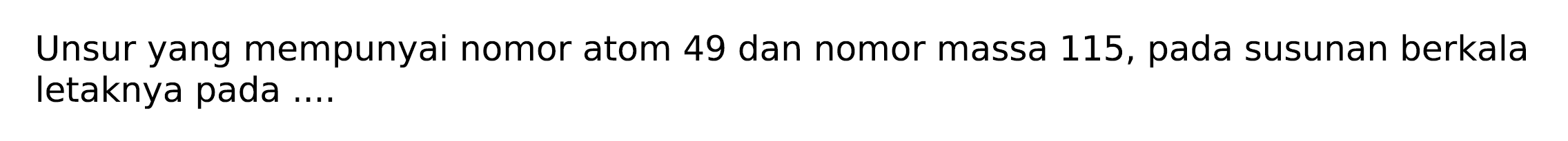 Unsur yang mempunyai nomor atom 49 dan nomor massa 115 , pada susunan berkala letaknya pada ....