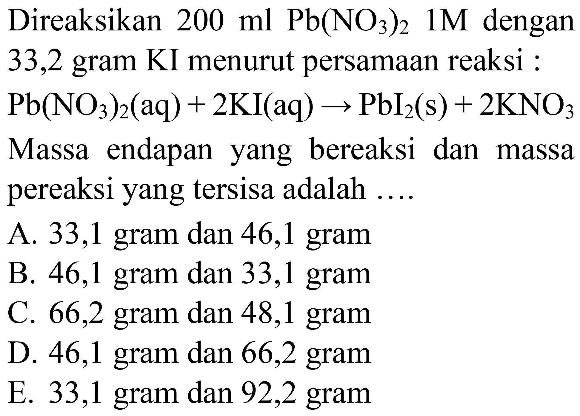 Direaksikan  200 ml Pb(NO_(3))_(2) 1 M  dengan 33,2 gram KI menurut persamaan reaksi :  Pb(NO_(3))_(2)(aq)+2 KI(aq) -> PbI_(2)(s)+2 KNO_(3)  Massa endapan yang bereaksi dan massa pereaksi yang tersisa adalah ....
A. 33,1 gram dan 46,1 gram
B. 46,1 gram dan 33,1 gram
C. 66,2 gram dan 48,1 gram
D. 46,1 gram dan 66,2 gram
E. 33,1 gram dan 92,2 gram