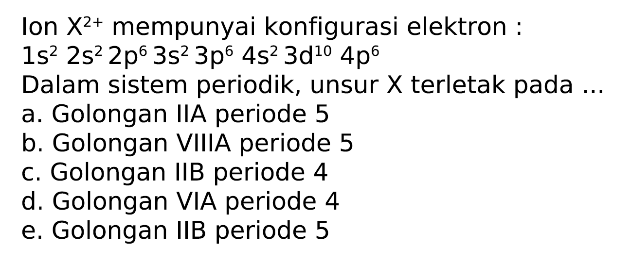 Ion  X^(2+)  mempunyai konfigurasi elektron :
 1 s^(2) 2 s^(2) 2 p^(6) 3 s^(2) 3 p^(6) 4 s^(2) 3 d^(10) 4 p^(6) 
Dalam sistem periodik, unsur  X  terletak pada ...
a. Golongan IIA periode 5
b. Golongan VIIIA periode 5
c. Golongan IIB periode 4
d. Golongan VIA periode 4
e. Golongan IIB periode 5