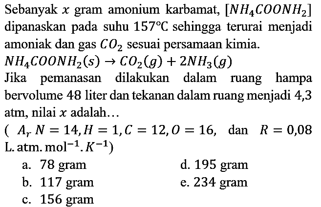 Sebanyak x gram amonium karbamat, [NH4COONH2] dipanaskan pada suhu 157 C sehingga terurai menjadi amoniak dan gas CO2 sesuai persamaan kimia. NH4COONH2 (s) -> CO2 (g) + 2NH3 (g) Jika pemanasan dilakukan dalam ruang hampa bervolume 48 liter dan tekanan dalam ruang menjadi 4,3 atm, nilai x adalah... (Ar N=14, H=1, C=12, O=16, dan R=0,08 L. atm. .mol^(-1) . K^(-1))