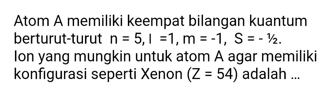 Atom A memiliki keempat bilangan kuantum berturut-turut  n=5,1=1, m=-1, S=-1 / 2 . Ion yang mungkin untuk atom  A  agar memiliki konfigurasi seperti Xenon  (Z=54)  adalah ...