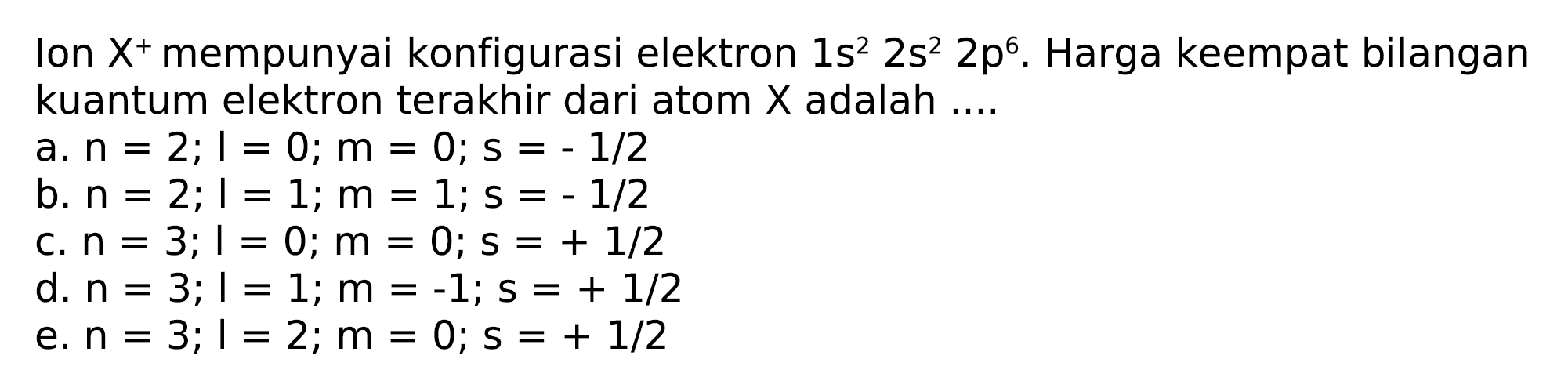 Ion  X^(+) mempunyai konfigurasi elektron  1 s^(2) 2 s^(2) 2 p^(6) . Harga keempat bilangan kuantum elektron terakhir dari atom  X  adalah ....
a.  n=2 ; l=0 ; m=0 ; s=-1 / 2 
b.  n=2 ; 1=1 ; m=1 ; s=-1 / 2 
c.  n=3 ; I=0 ; m=0 ; s=+1 / 2 
d.  n=3 ; 1=1 ; m=-1 ; s=+1 / 2 
e.  n=3 ; 1=2 ; m=0 ; s=+1 / 2 