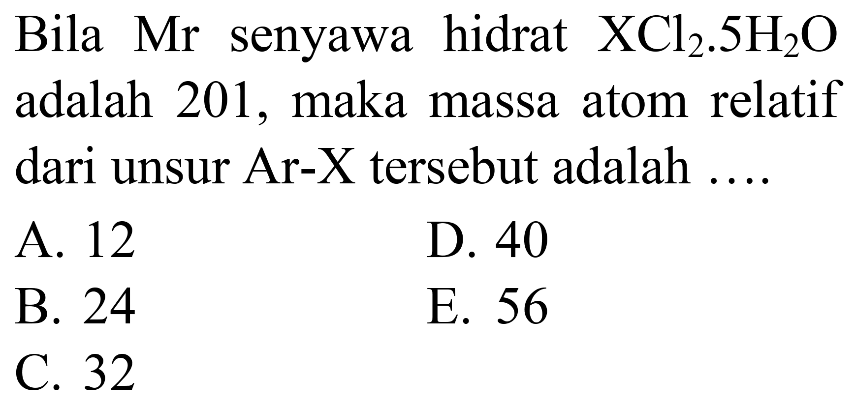 Bila Mr senyawa hidrat  XCl_(2) .5 H_(2) O  adalah 201 , maka massa atom relatif dari unsur Ar-X tersebut adalah ....
A. 12
D. 40
B. 24
E. 56
C. 32