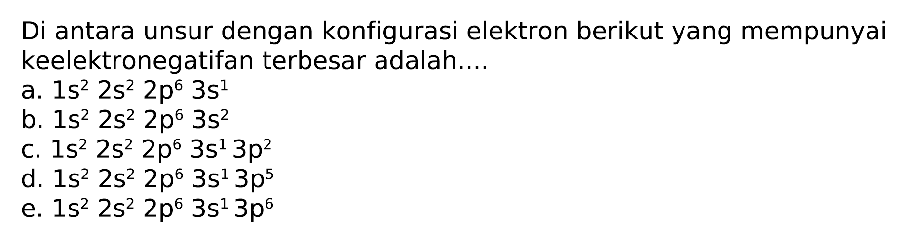 Di antara unsur dengan konfigurasi elektron berikut yang mempunyai keelektronegatifan terbesar adalah....
a.  1 s^(2) 2 s^(2) 2 p^(6) 3 s^(1) 
b.  1 s^(2) 2 s^(2) 2 p^(6) 3 s^(2) 
C.  1 s^(2) 2 s^(2) 2 p^(6) 3 s^(1) 3 p^(2) 
d.  1 s^(2) 2 s^(2) 2 p^(6) 3 s^(1) 3 p^(5) 
e.  1 s^(2) 2 s^(2) 2 p^(6) 3 s^(1) 3 p^(6) 