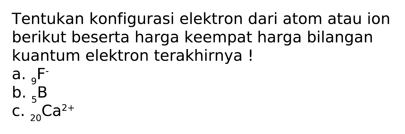 Tentukan konfigurasi elektron dari atom atau ion berikut beserta harga keempat harga bilangan kuantum elektron terakhirnya !
a.  { )_(9) F- 
b.  { )_(5) ~B 
c.  { )_(20) Ca^(2+) 