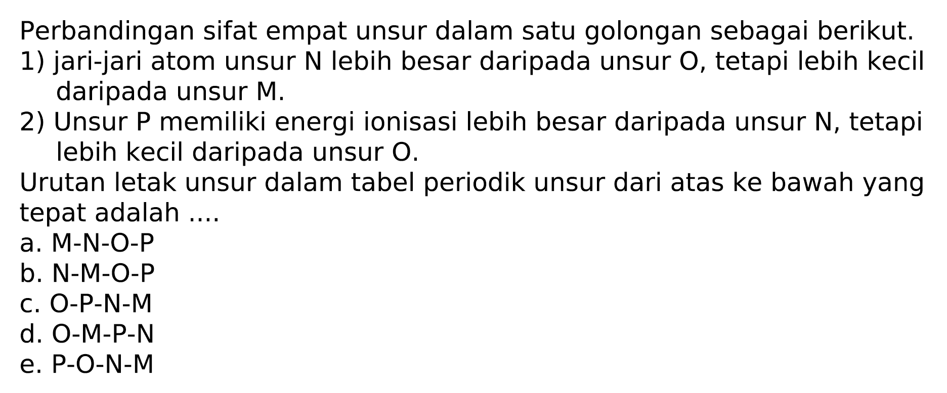 Perbandingan sifat empat unsur dalam satu golongan sebagai berikut.
1) jari-jari atom unsur  N  lebih besar daripada unsur  O , tetapi lebih kecil daripada unsur M.
2) Unsur P memiliki energi ionisasi lebih besar daripada unsur N, tetapi lebih kecil daripada unsur  O .

Urutan letak unsur dalam tabel periodik unsur dari atas ke bawah yang tepat adalah ....
a. M-N-O-P
b. N-M-O-P
c. O-P-N-M
d. O-M-P-N
e. P-O-N-M