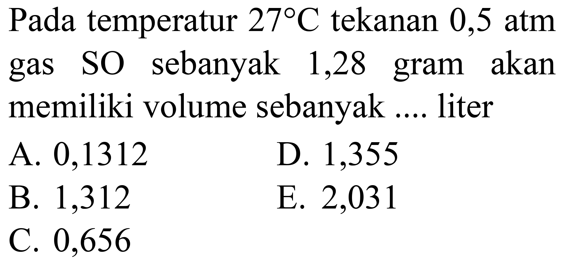 Pada temperatur  27 C  tekanan 0,5 atm gas SO sebanyak 1,28 gram akan memiliki volume sebanyak .... liter
A. 0,1312
D. 1,355
B. 1,312
E. 2,031
C. 0,656