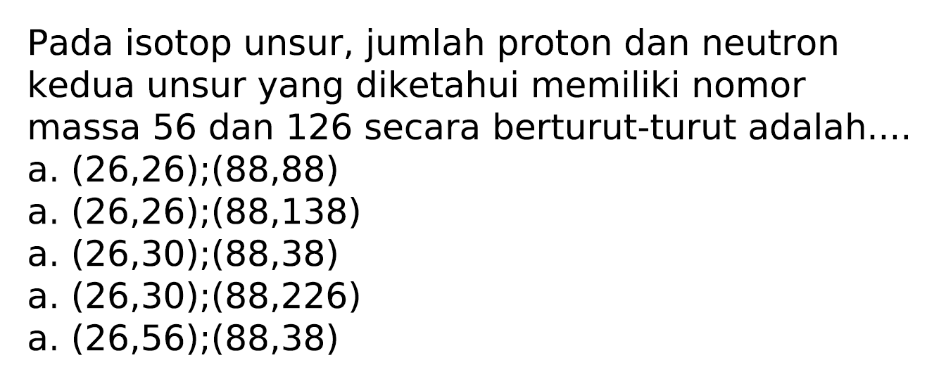 Pada isotop unsur, jumlah proton dan neutron kedua unsur yang diketahui memiliki nomor massa 56 dan 126 secara berturut-turut adalah....
a.  (26,26) ;(88,88) 
a.  (26,26) ;(88,138) 
a.  (26,30) ;(88,38) 
a.  (26,30) ;(88,226) 
a.  (26,56) ;(88,38) 