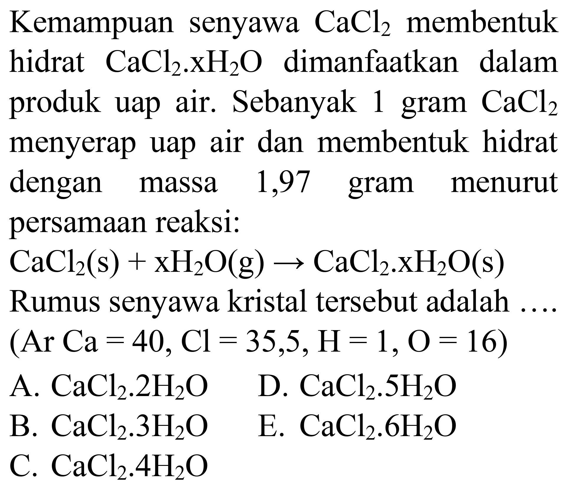 Kemampuan senyawa  CaCl_(2)  membentuk hidrat  CaCl_(2) . XH_(2) O  dimanfaatkan dalam produk uap air. Sebanyak 1 gram  CaCl_(2)  menyerap uap air dan membentuk hidrat dengan massa 1,97 gram menurut persamaan reaksi:
 CaCl_(2)(~s)+xH_(2) O(g) -> CaCl_(2) . xH_(2) O(s) 
Rumus senyawa kristal tersebut adalah ....  (Ar Ca=40, Cl=35,5, H=1, O=16) 
A.  CaCl_(2) . 2 H_(2) O 
D.  CaCl_(2) . 5 H_(2) O 
B.  CaCl_(2) . 3 H_(2) O 
E.  CaCl_(2) . 6 H_(2) O 
C.  CaCl_(2) . 4 H_(2) O 