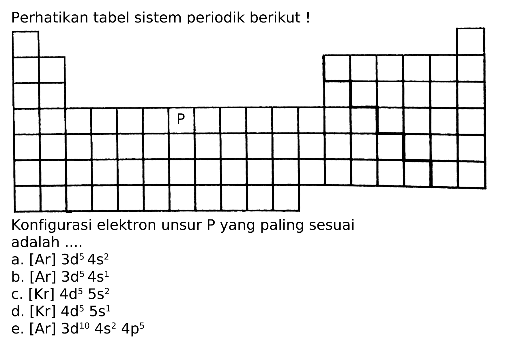 Perhatikan tabel sistem periodik berikut!
Konfigurasi elektron unsur P yang paling sesuai adalah ....
a. [Ar]  3 d^(5) 4 s^(2) 
b.  [A r] 3 d^(5) 4 s^(1) 
c.  [Kr] 4 ~d^(5) 5 s^(2) 
d.  [Kr] 4 ~d^(5) 5 s^(1) 
e.  [Ar] 3 ~d^(10) 4 s^(2) 4 p^(5) 