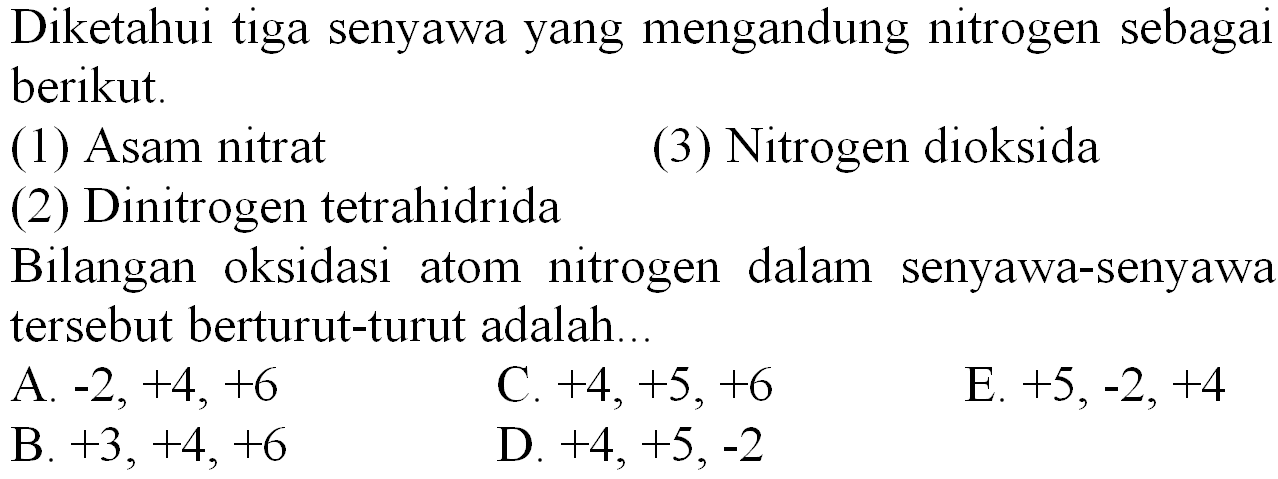 Diketahui tiga senyawa yang mengandung nitrogen sebagai berikut.
(1) Asam nitrat
(3) Nitrogen dioksida
(2) Dinitrogen tetrahidrida
Bilangan oksidasi atom nitrogen dalam senyawa-senyawa tersebut berturut-turut adalah.
  { A. )-2,+4,+6   { C. )+4,+5,+6   { E. )+5,-2,+4   { B )+3,+4,+6   { D )+4+5,-2   