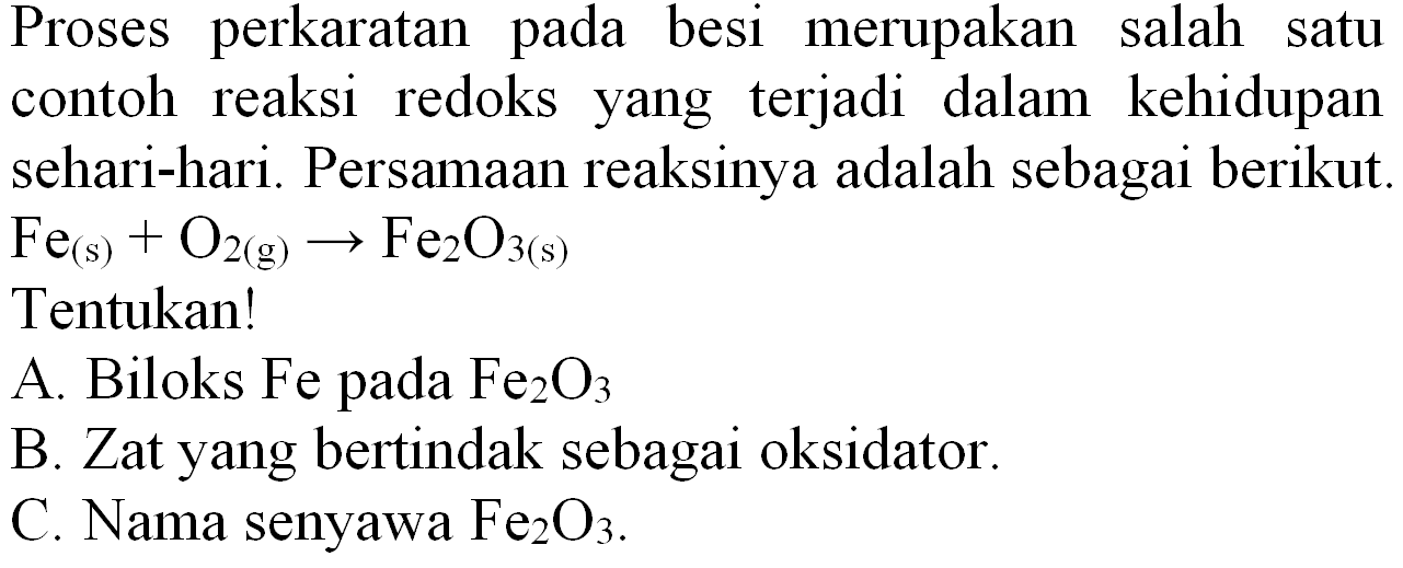 Proses perkaratan pada besi merupakan salah satu contoh reaksi redoks yang terjadi dalam kehidupan sehari-hari. Persamaan reaksinya adalah sebagai berikut.
 Fe_((s))+O_(2(~g)) -> Fe_(2) O_(3(~s)) 
Tentukan!
A. Biloks Fe pada  Fe_(2) O_(3) 
B. Zat yang bertindak sebagai oksidator.
C. Nama senyawa  Fe_(2) O_(3) .