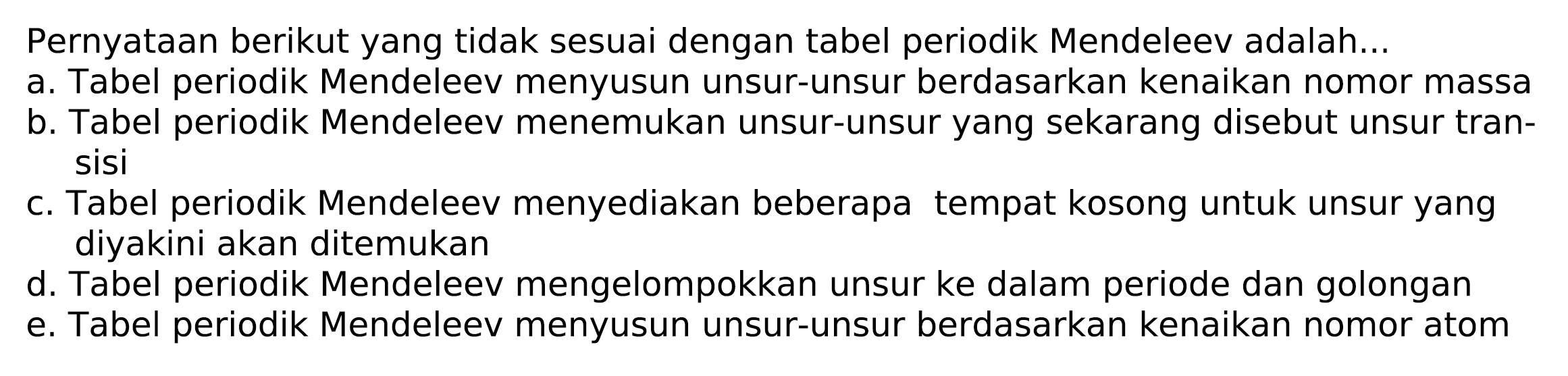 Pernyataan berikut yang tidak sesuai dengan tabel periodik Mendeleev adalah...
a. Tabel periodik Mendeleev menyusun unsur-unsur berdasarkan kenaikan nomor massa
b. Tabel periodik Mendeleev menemukan unsur-unsur yang sekarang disebut unsur transisi
c. Tabel periodik Mendeleev menyediakan beberapa tempat kosong untuk unsur yang diyakini akan ditemukan
d. Tabel periodik Mendeleev mengelompokkan unsur ke dalam periode dan golongan
e. Tabel periodik Mendeleev menyusun unsur-unsur berdasarkan kenaikan nomor atom