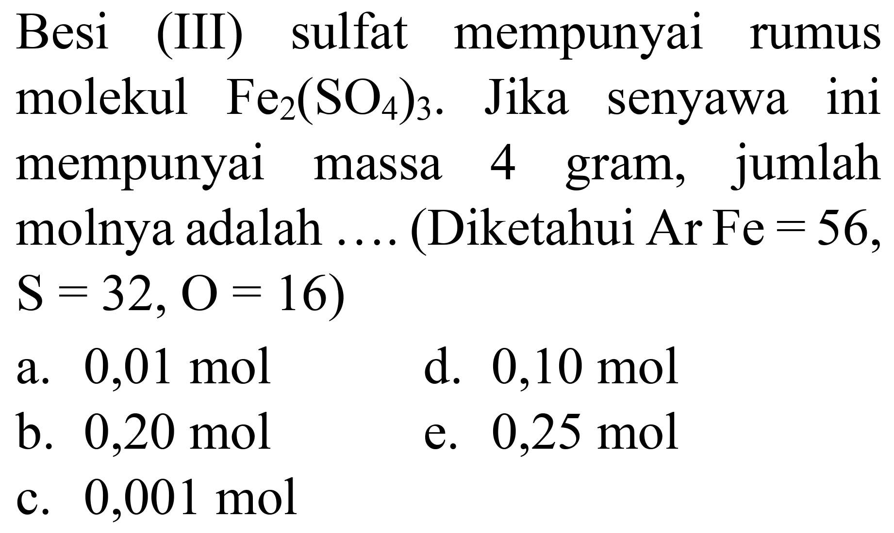 Besi (III) sulfat mempunyai rumus molekul  Fe_(2)(SO_(4))_(3) . Jika senyawa ini mempunyai massa 4 gram, jumlah molnya adalah .... (Diketahui Ar Fe  =56 ,  S=32, O=16  )
a.  0,01 ~mol 
d.  0,10 ~mol 
b.  0,20 ~mol 
e.  0,25 ~mol 
c.  0,001 ~mol 