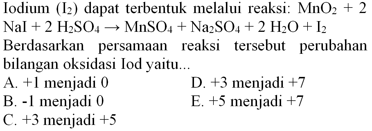 Iodium  (I_(2))  dapat terbentuk melalui reaksi:  MnO_(2)+2   NaI+2 H_(2) SO_(4) -> MnSO_(4)+Na_(2) SO_(4)+2 H_(2) O+I_(2) 
Berdasarkan persamaan reaksi tersebut perubahan bilangan oksidasi Iod yaitu..
A.  +1  menjadi 0
D.  +3  menjadi  +7 
B.  -1  menjadi 0
E.  +5  menjadi  +7 
C.  +3  menjadi  +5 