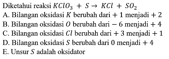 Diketahui reaksi KClO3 + S -> KCl + SO2 A. Bilangan oksidasi K berubah dari +1 menjadi +2 B. Bilangan oksidasi O berubah dari -6 menjadi +4 C. Bilangan oksidasi C l berubah dari +3 menjadi +1 D. Bilangan oksidasi S berubah dari 0 menjadi +4 E. Unsur S adalah oksidator