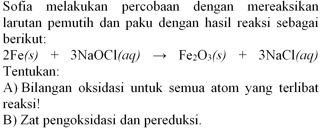 Sofia melakukan percobaan dengan mereaksikan larutan pemutih dan paku dengan hasil reaksi sebagai berikut:
 2 Fe(s)+3 NaOCl(a q) -> Fe_(2) O_(3)(s)+3 NaCl(a q)  Tentukan:
A) Bilangan oksidasi untuk semua atom yang terlibat reaksi!
B) Zat pengoksidasi dan pereduksi.