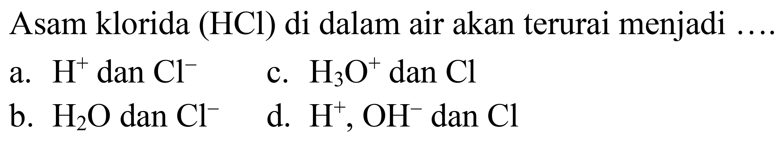 Asam klorida (HCl) di dalam air akan terurai menjadi
a.  H^(+) dan Cl^(-) 
c.  H_(3) O^(+) dan  Cl 
b.  H_(2) O  dan  Cl^(-) 
d.  H^(+), OH^(-) dan  Cl 