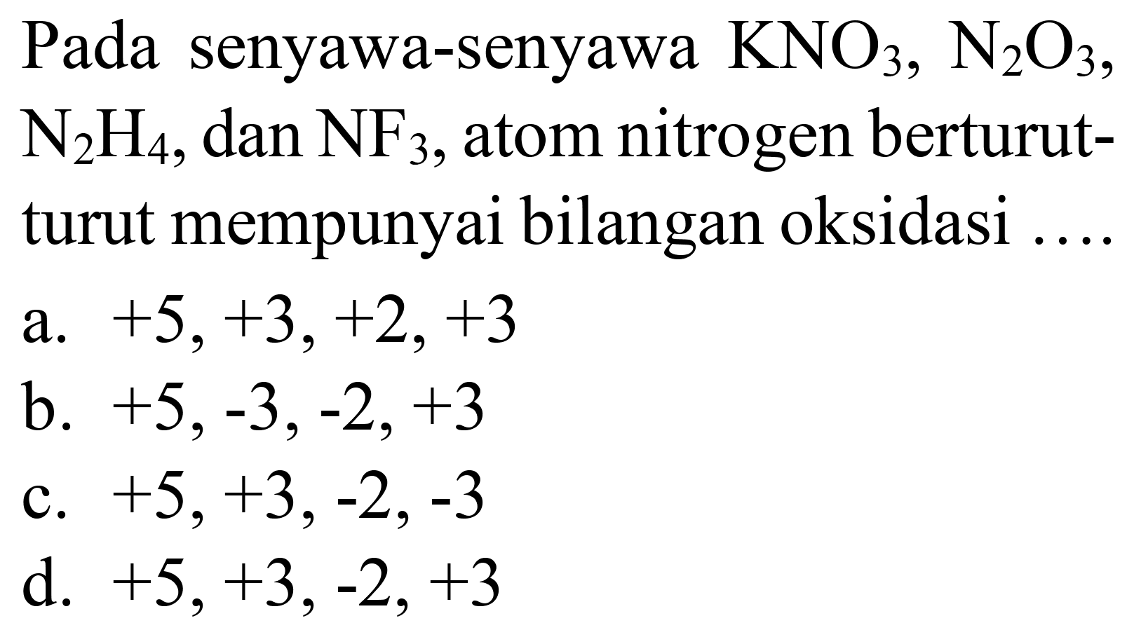 Pada senyawa-senyawa  KNO_(3), ~N_(2) O_(3) ,  N_(2) H_(4) , dan  NF_(3) , atom nitrogen berturutturut mempunyai bilangan oksidasi ....
a.  +5,+3,+2,+3 
b.  +5,-3,-2,+3 
c.  +5,+3,-2,-3 
d.  +5,+3,-2,+3 