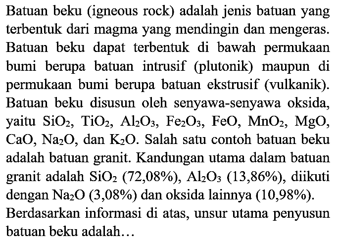 Batuan beku (igneous rock) adalah jenis batuan yang terbentuk dari magma yang mendingin dan mengeras. Batuan beku dapat terbentuk di bawah permukaan bumi berupa batuan intrusif (plutonik) maupun di permukaan bumi berupa batuan ekstrusif (vulkanik). Batuan beku disusun oleh senyawa-senyawa oksida, yaitu  SiO_(2), TiO_(2), Al_(2) O_(3), Fe_(2) O_(3), FeO, MnO_(2), MgO ,  CaO, Na_(2) O , dan  K_(2) O . Salah satu contoh batuan beku adalah batuan granit. Kandungan utama dalam batuan granit adalah  SiO_(2)(72,08 %), Al_(2) O_(3)(13,86 %) , diikuti dengan  Na_(2) O(3,08 %)  dan oksida lainnya  (10,98 %) . Berdasarkan informasi di atas, unsur utama penyusun batuan beku adalah...