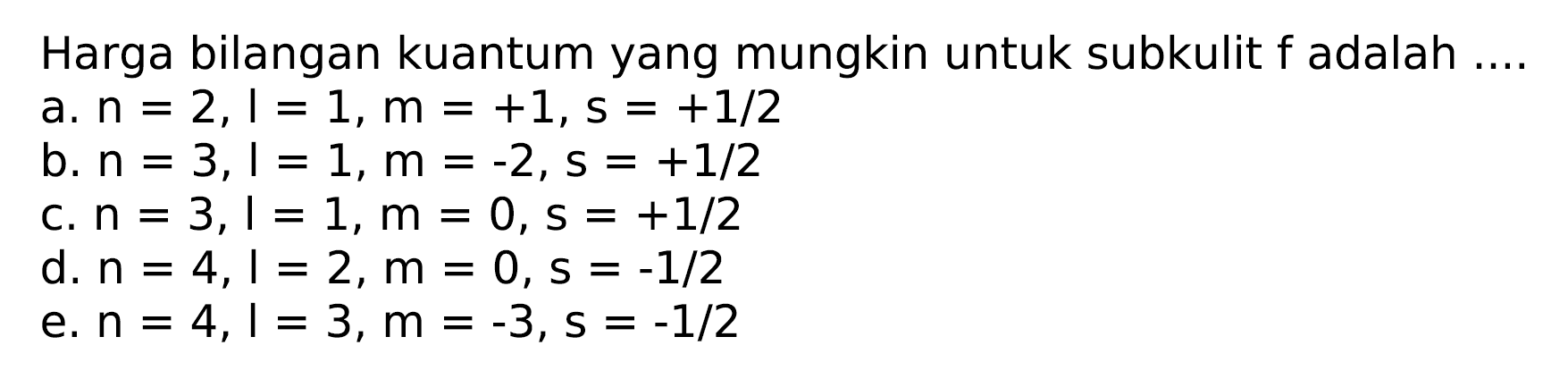 Harga bilangan kuantum yang mungkin untuk subkulit  f  adalah ....
a.  n=2, l=1, m=+1, s=+1 / 2 
b.  n=3, l=1, m=-2, s=+1 / 2 
c.  n=3, l=1, m=0, s=+1 / 2 
d.  n=4, l=2, m=0, s=-1 / 2 
e.  n=4, l=3, m=-3, s=-1 / 2 