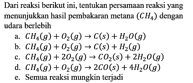 Dari reaksi berikut ini, tentukan persamaan reaksi yang menunjukkan hasil pembakaran metana (CH4)  dengan udara berlebih
a.  CH4 (g) + O2 (g) -> C (s) + H2O (g) 
b.  CH4 (g) + O2 (g) -> C (s) + H2 (g) 
c.  CH4 (g) + 2 O2 (g) -> CO2 (s) + 2 H2O (g) 
d.  CH4 (g) + O2 (g) -> 2 CO (s) + 4 H2O (g) 
e. Semua reaksi mungkin terjadi