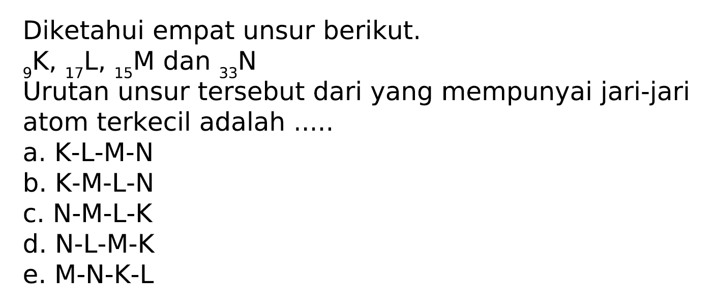 Diketahui empat unsur berikut.
 { )_(9) K,{ )_(17) L,{ )_(15) M  dan  { )_(33) N  atom terkecil adalah .....
a. K-L-M-N
b. K-M-L-N
c.  N-M-L-K 
d. N-L-M-K
e.  M-N-K-L 