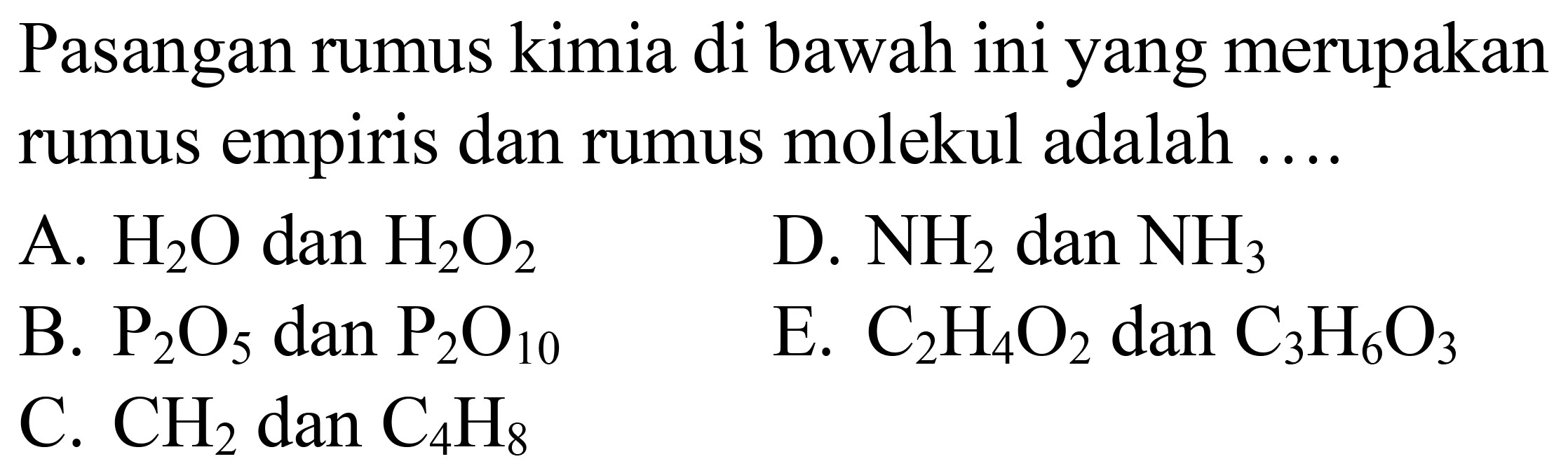 Pasangan rumus kimia di bawah ini yang merupakan rumus empiris dan rumus molekul adalah  ... . 
A.  H_(2) O  dan  H_(2) O_(2) 
D.  NH_(2) dan NH_(3) 
B.  P_(2) O_(5)  dan  P_(2) O_(10) 
E.  C_(2) H_(4) O_(2)  dan  C_(3) H_(6) O_(3) 
C.  CH_(2)  dan  C_(4) H_(8) 