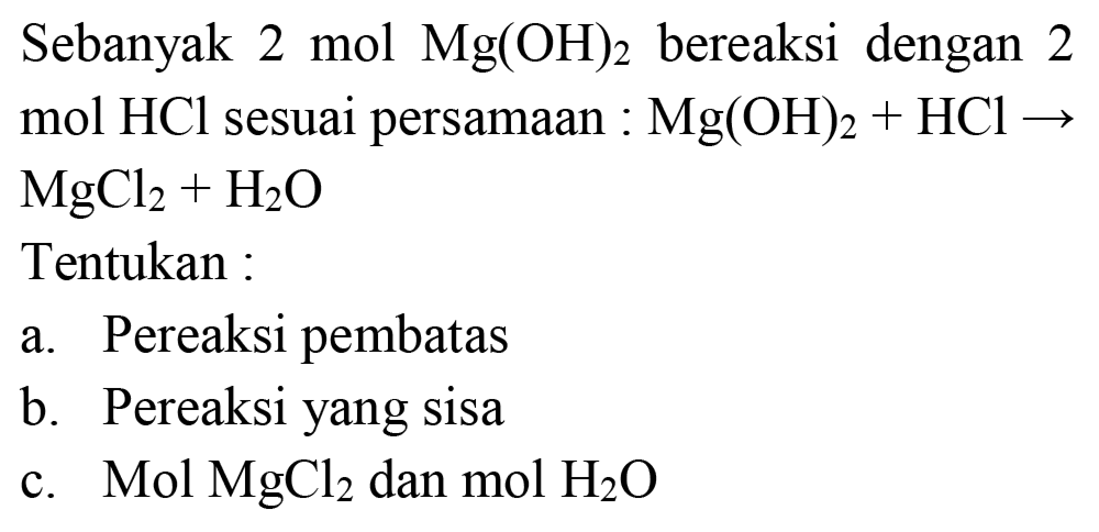 Sebanyak 2 mol  Mg(OH)_(2)  bereaksi dengan 2 mol  HCl  sesuai persamaan  : Mg(OH)_(2)+HCl ->   MgCl_(2)+H_(2) O 
Tentukan :
a. Pereaksi pembatas
b. Pereaksi yang sisa
c.  Mol  MgCl_(2)  dan  mol  H_(2) O 