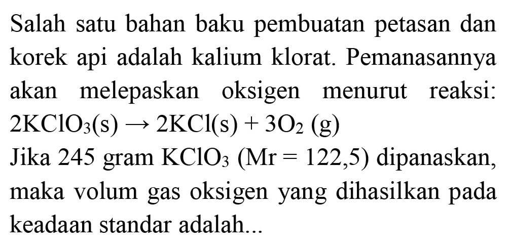 Salah satu bahan baku pembuatan petasan dan korek api adalah kalium klorat. Pemanasannya akan melepaskan oksigen menurut reaksi:  2 KClO_(3)(~s) -> 2 KCl(s)+3 O_(2)(~g) 
Jika 245 gram  KClO_(3)(Mr=122,5)  dipanaskan, maka volum gas oksigen yang dihasilkan pada keadaan standar adalah...