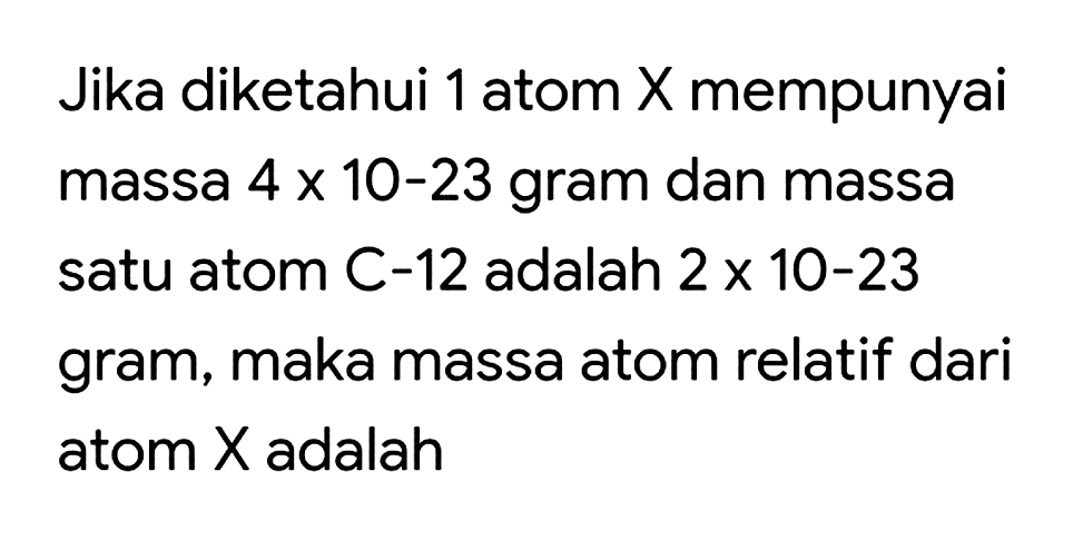 Jika diketahui 1 atom X mempunyai massa 4 x 10^(-23) gram dan massa satu atom C-12 adalah 2 x 10^(-23) gram, maka massa atom relatif dari atom X adalah