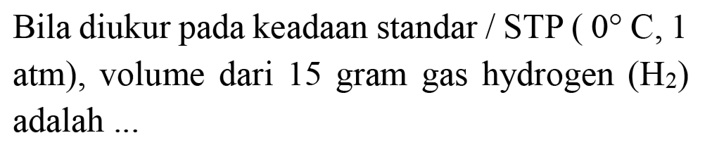 Bila diukur pada keadaan standar / STP  (0 C, 1.  atm  ) , volume dari 15 gram gas hydrogen  (H_(2))  adalah ...