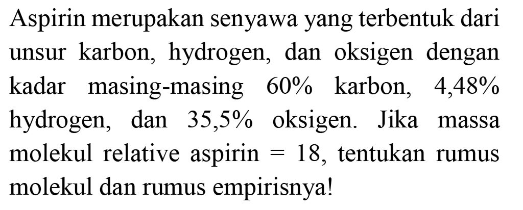 Aspirin merupakan senyawa yang terbentuk dari unsur karbon, hydrogen, dan oksigen dengan kadar masing-masing  60 %  karbon, 4,48% hydrogen, dan  35,5 %  oksigen. Jika massa molekul relative aspirin  =18 , tentukan rumus molekul dan rumus empirisnya!