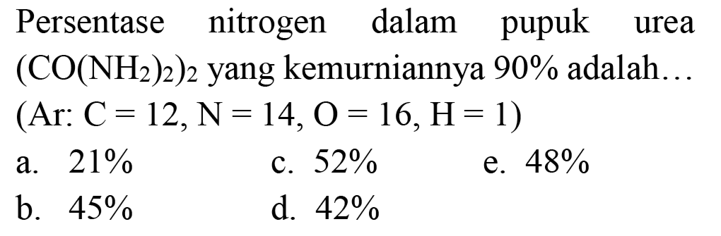 Persentase nitrogen dalam pupuk urea  (CO(NH_(2))_(2))_(2)  yang kemurniannya  90 %  adalah..
(Ar:  C=12, ~N=14, O=16, H=1  )
a.  21 % 
c.  52 % 
e.  48 % 
b.  45 % 
d.  42 % 