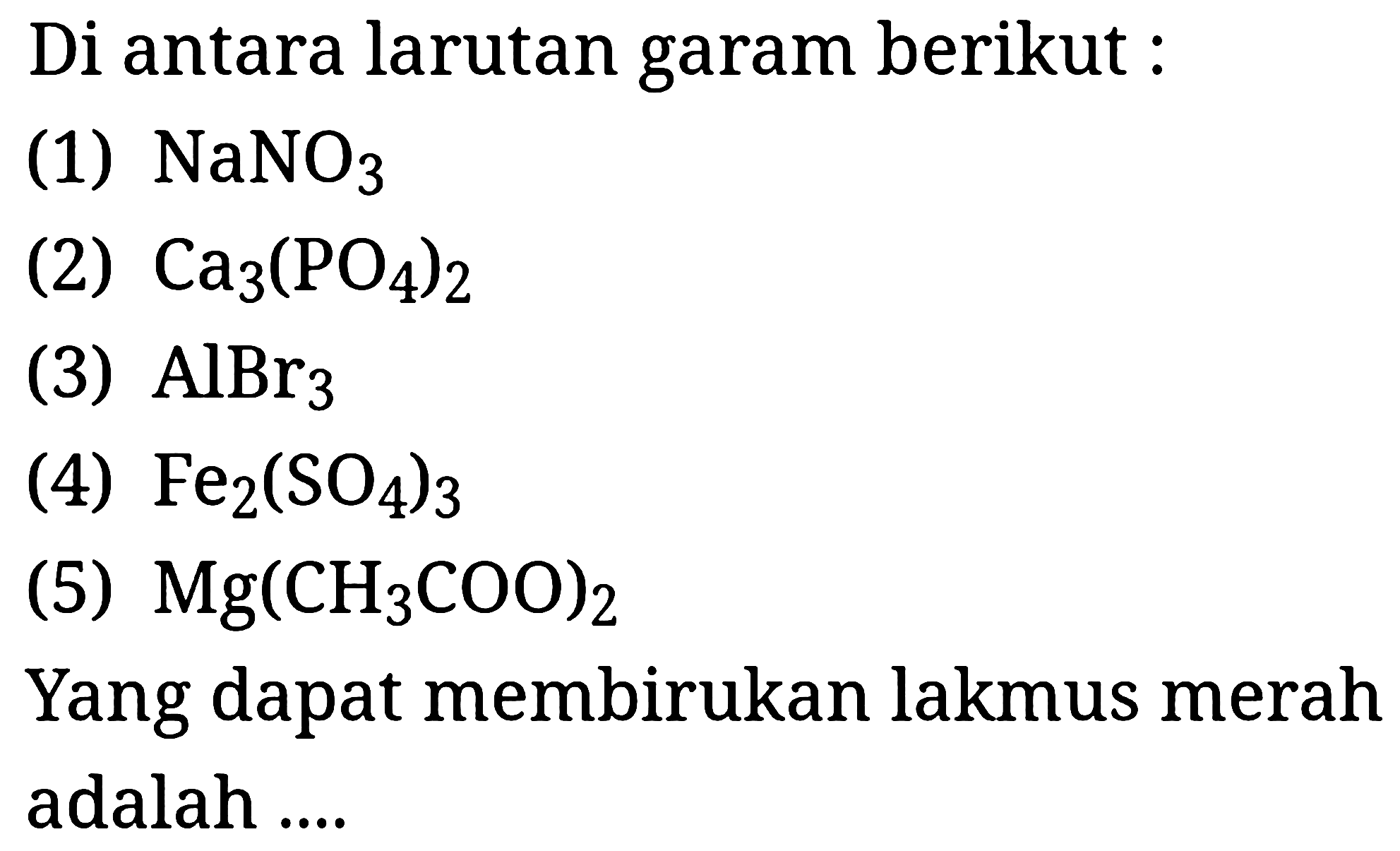 Di antara larutan garam berikut :
(1)  NaNO_(3) 
(2)  Ca_(3)(PO_(4))_(2) 
(3)  AlBr_(3) 
(4)  Fe_(2)(SO_(4))_(3) 
(5)  Mg(CH_(3) COO)_(2) 
Yang dapat membirukan lakmus merah adalah ....