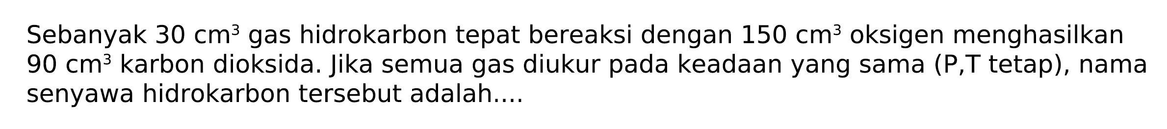 Sebanyak 30 cm^3 gas hidrokarbon tepat bereaksi dengan 150 cm^3 oksigen menghasilkan 90 cm^3 karbon dioksida. Jika semua gas diukur pada keadaan yang sama (P,T tetap), nama senyawa hidrokarbon tersebut adalah  ....