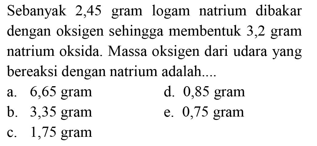 Sebanyak 2,45 gram logam natrium dibakar dengan oksigen sehingga membentuk 3,2 gram natrium oksida. Massa oksigen dari udara yang bereaksi dengan natrium adalah....
a. 6,65 gram
d. 0,85 gram
b. 3,35 gram
e. 0,75 gram
c. 1,75 gram