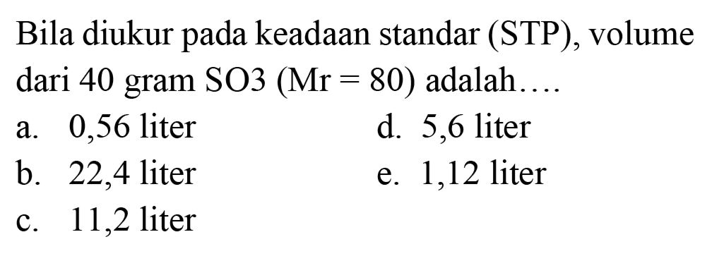 Bila diukur pada keadaan standar (STP), volume dari 40 gram SO3  (Mr=80)  adalah  ... . 
a. 0,56 liter
d. 5,6 liter
b. 22,4 liter
e. 1,12 liter
c. 11,2 liter