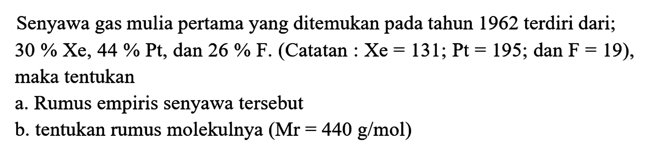 Senyawa gas mulia pertama yang ditemukan pada tahun 1962 terdiri dari; 30 % Xe, 44 % Pt, dan 26 % F. (Catatan : Xe=131; Pt=195; dan F=19), maka tentukan
a. Rumus empiris senyawa tersebut
b. tentukan rumus molekulnya (Mr=440 g / mol) 