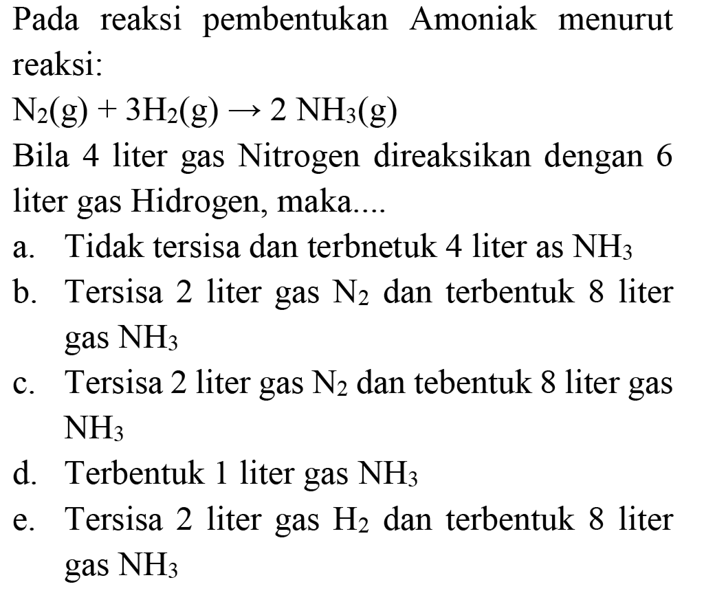 Pada reaksi pembentukan Amoniak menurut reaksi:
 N_(2)(~g)+3 H_(2)(~g) -> 2 NH_(3)(~g) 
Bila 4 liter gas Nitrogen direaksikan dengan 6 liter gas Hidrogen, maka....
a. Tidak tersisa dan terbnetuk 4 liter as  NH_(3) 
b. Tersisa 2 liter gas  N_(2)  dan terbentuk 8 liter gas  NH_(3) 
c. Tersisa 2 liter gas  N_(2)  dan tebentuk 8 liter gas  NH_(3) 
d. Terbentuk 1 liter gas  NH_(3) 
e. Tersisa 2 liter gas  H_(2)  dan terbentuk 8 liter gas  NH_(3) 