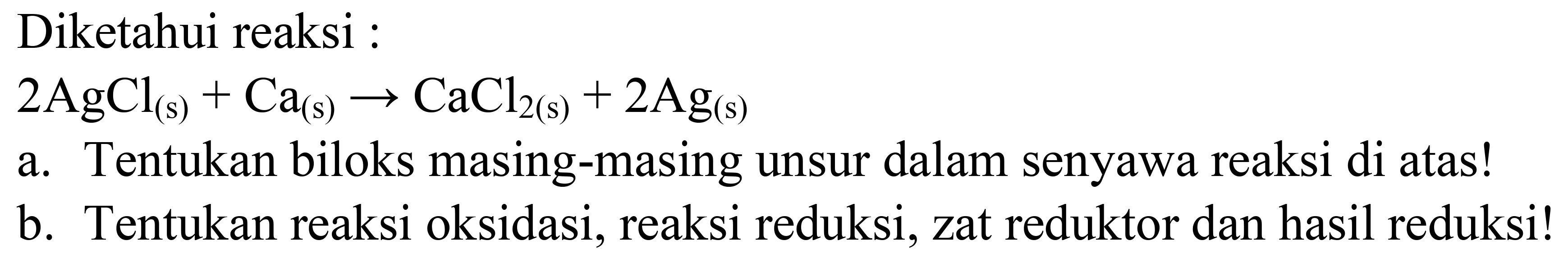 Diketahui reaksi :

2 AgCl_((s))+Ca_((s)) -> CaCl_(2(~s))+2 Ag_((s))

a. Tentukan biloks masing-masing unsur dalam senyawa reaksi di atas!
b. Tentukan reaksi oksidasi, reaksi reduksi, zat reduktor dan hasil reduksi!