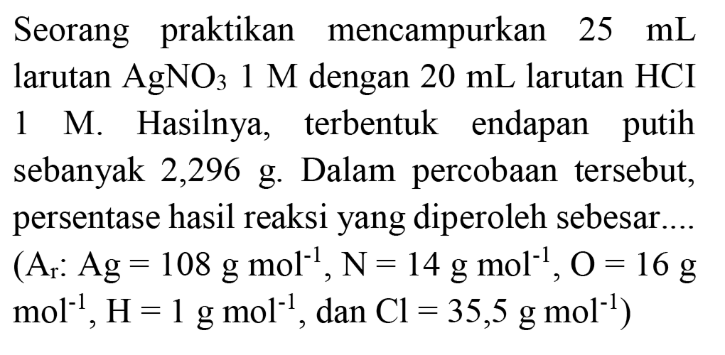 Seorang praktikan mencampurkan  25 ~mL  larutan  AgNO_(3) 1 M  dengan  20 ~mL  larutan  HCI  1 M. Hasilnya, terbentuk endapan putih sebanyak 2,296 g. Dalam percobaan tersebut, persentase hasil reaksi yang diperoleh sebesar...
 (A_(r): Ag=108 ~g ~mol^(-1), ~N=14 ~g ~mol^(-1), O=16 ~g.   mol^(-1), H=1 ~g  mol^(-1) , dan  .Cl=35,5 ~g ~mol^(-1)) 