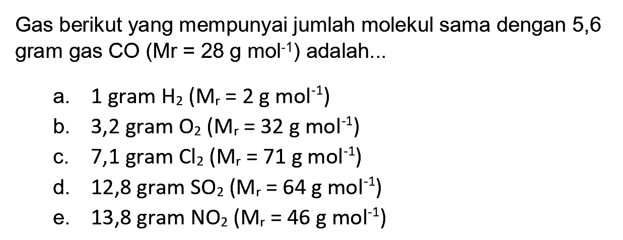 Gas berikut yang mempunyai jumlah molekul sama dengan 5,6 gram gas  CO(Mr=28 ~g ~mol^(-1))  adalah...
a. 1 gram  H_(2)(M_(r)=2 ~g ~mol^(-1)) 
b. 3,2 gram  O_(2)(Mr_(r)=32 ~g ~mol^(-1)) 
c. 7,1 gram  Cl_(2)(M_(r)=71 ~g ~mol^(-1)) 
d. 12,8 gram  SO_(2)(M_(r)=64 ~g ~mol ~mol^(-1)) 
e. 13,8 gram  NO_(2)(M_(r)=46 ~g ~mol mo^(-1)) 