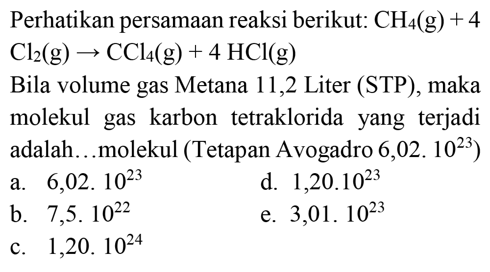 Perhatikan persamaan reaksi berikut:  CH_(4)(~g)+4   Cl_(2)(~g) -> CCl_(4)(~g)+4 HCl(g) 
Bila volume gas Metana 11,2 Liter (STP), maka molekul gas karbon tetraklorida yang terjadi adalah...molekul (Tetapan Avogadro 6,02. 1023)
a.  6,02.10^(23) 
d.  1,20.10^(23) 
b.  7,5.10^(22) 
e.  3,01.10^(23) 
c.  1,20.10^(24) 