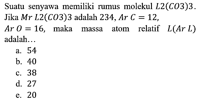 Suatu senyawa memiliki rumus molekul L2(CO3)3. Jika Mr L2(CO3)3 adalah 234, Ar C=12 , Ar O=16, maka massa atom relatif L(Ar L) adalah...