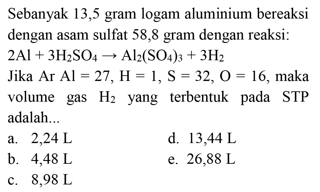 Sebanyak 13,5 gram logam aluminium bereaksi dengan asam sulfat 58,8 gram dengan reaksi:
 2 Al+3 H_(2) SO_(4) -> Al_(2)(SO_(4))_(3)+3 H_(2) 
Jika Ar Al  =27, H=1, ~S=32, O=16 , maka volume gas  H_(2)  yang terbentuk pada STP adalah...
a.  2,24 ~L 
d.  13,44 ~L 
b.  4,48 ~L 
e.  26,88 ~L 
c.  8,98 ~L 