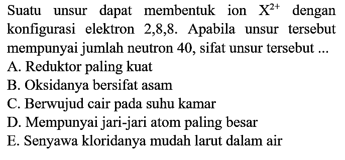 Suatu unsur dapat membentuk ion  X^(2+)  dengan konfigurasi elektron 2,8,8. Apabila unsur tersebut mempunyai jumlah neutron 40 , sifat unsur tersebut ...